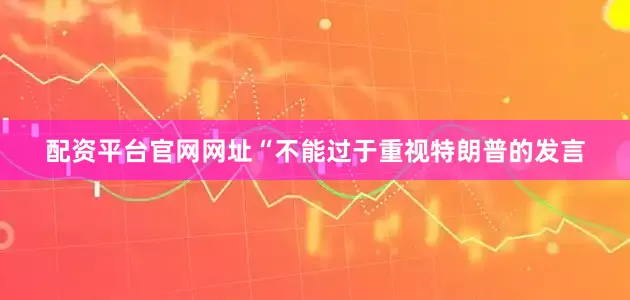 配资平台官网网址“不能过于重视特朗普的发言