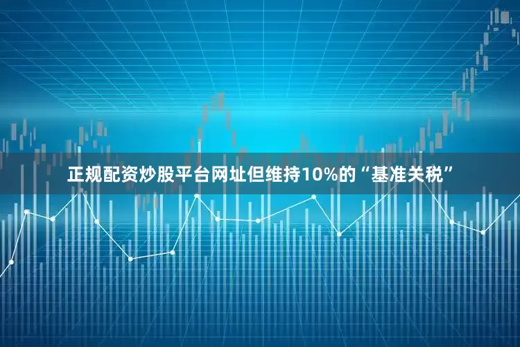 正规配资炒股平台网址但维持10%的“基准关税”