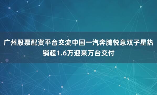 广州股票配资平台交流中国一汽奔腾悦意双子星热销超1.6万迎来万台交付