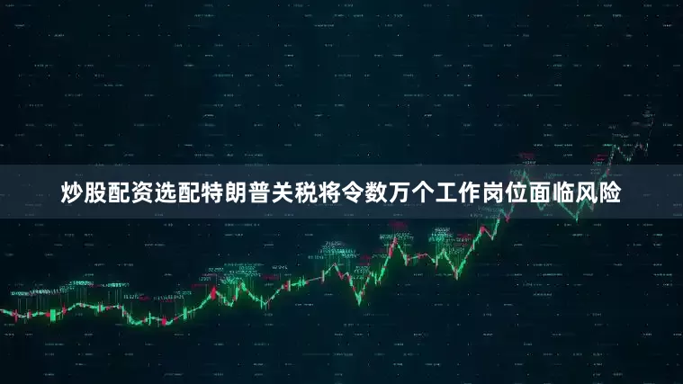 炒股配资选配特朗普关税将令数万个工作岗位面临风险