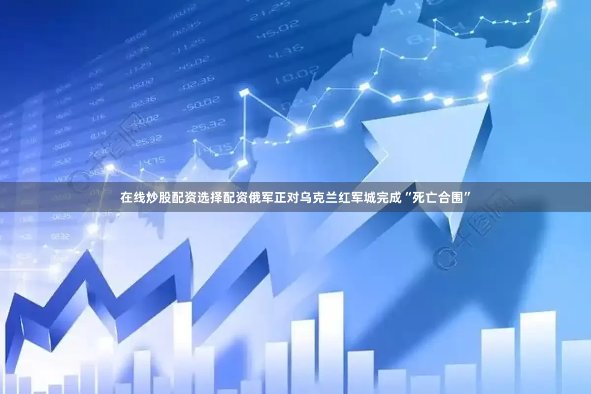 在线炒股配资选择配资俄军正对乌克兰红军城完成“死亡合围”
