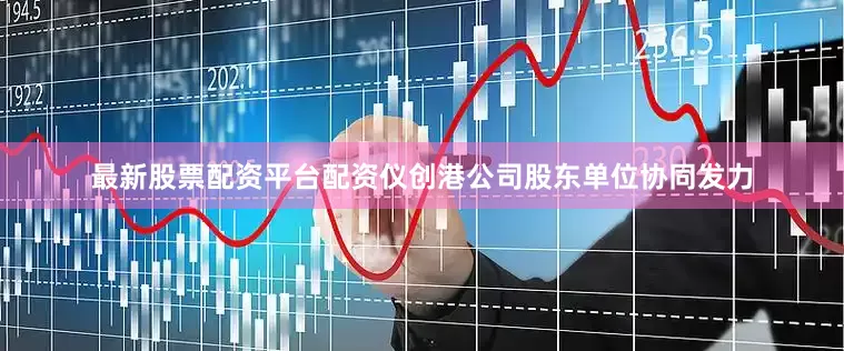 最新股票配资平台配资仪创港公司股东单位协同发力