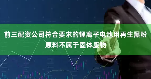 前三配资公司符合要求的锂离子电池用再生黑粉原料不属于固体废物