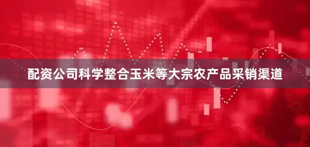 配资公司科学整合玉米等大宗农产品采销渠道