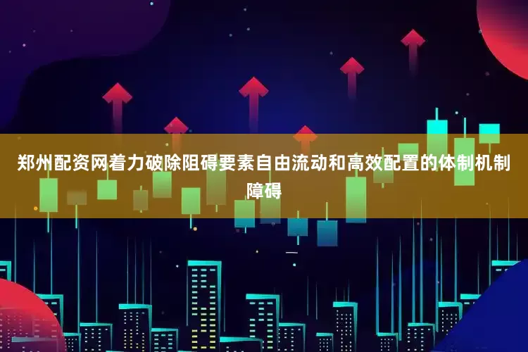 郑州配资网着力破除阻碍要素自由流动和高效配置的体制机制障碍
