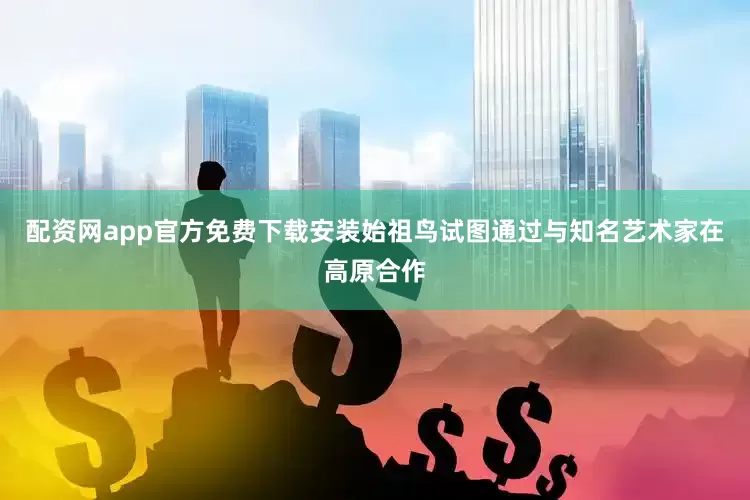 配资网app官方免费下载安装始祖鸟试图通过与知名艺术家在高原合作