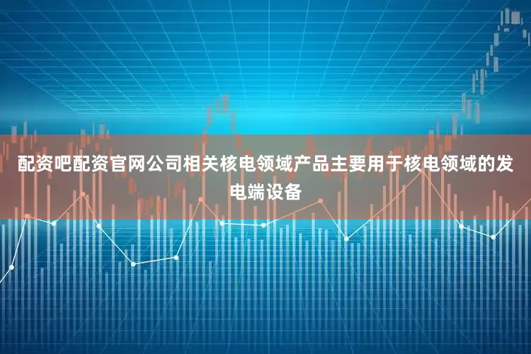 配资吧配资官网公司相关核电领域产品主要用于核电领域的发电端设备